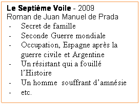 Zone de Texte: Le Septi�me Voile - 2009
Roman de Juan Manuel de Prada
-	Secret de famille
-	Seconde Guerre mondiale
-	Occupation, Espagne apr�s la guerre civile et Argentine
-	Un r�sistant qui a fouill� l�Histoire
-	Un homme  souffrant d�amn�sie
-	etc.
