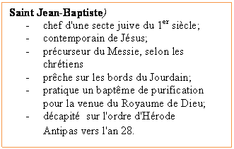 Zone de Texte: Saint Jean-Baptiste)
-	chef d'une secte juive du 1er si�cle;
-	contemporain de J�sus;
-	pr�curseur du Messie, selon les chr�tiens
-	pr�che sur les bords du Jourdain;
-	pratique un bapt�me de purification pour la venue du Royaume de Dieu;
-	d�capit�  sur l'ordre d'H�rode Antipas vers l'an 28. 
